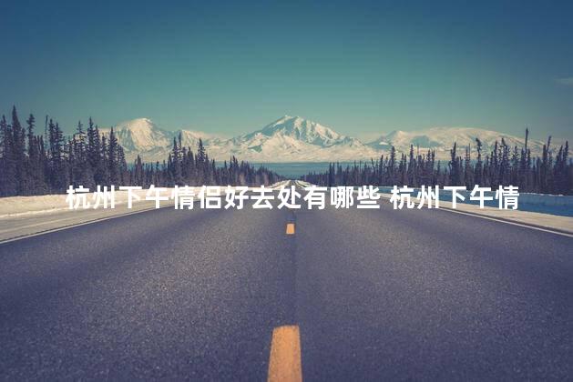 杭州下午情侣好去处有哪些 杭州下午情侣好去处推荐